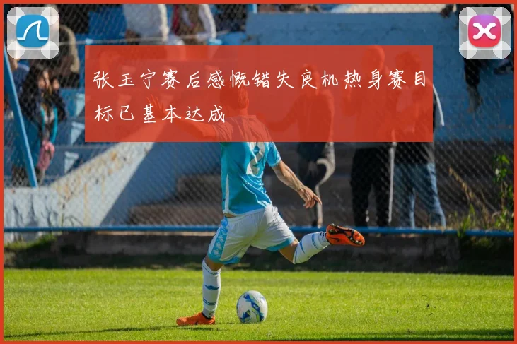 张玉宁赛后感慨错失良机热身赛目标已基本达成