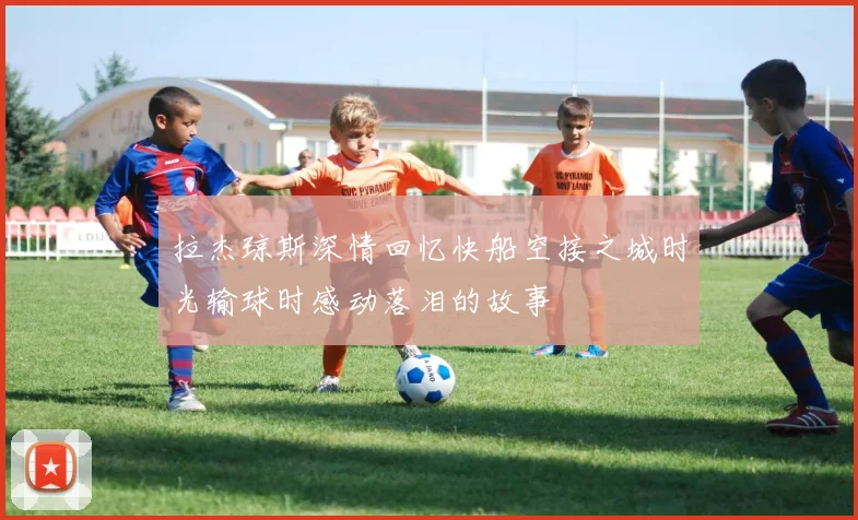 拉杰琼斯深情回忆快船空接之城时光输球时感动落泪的故事