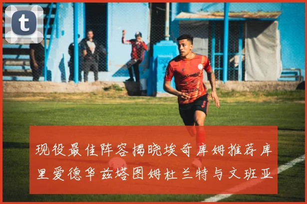 现役最佳阵容揭晓埃奇库姆推荐库里爱德华兹塔图姆杜兰特与文班亚马