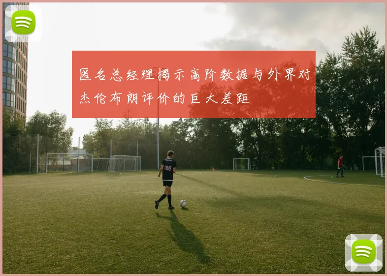 匿名总经理揭示高阶数据与外界对杰伦布朗评价的巨大差距