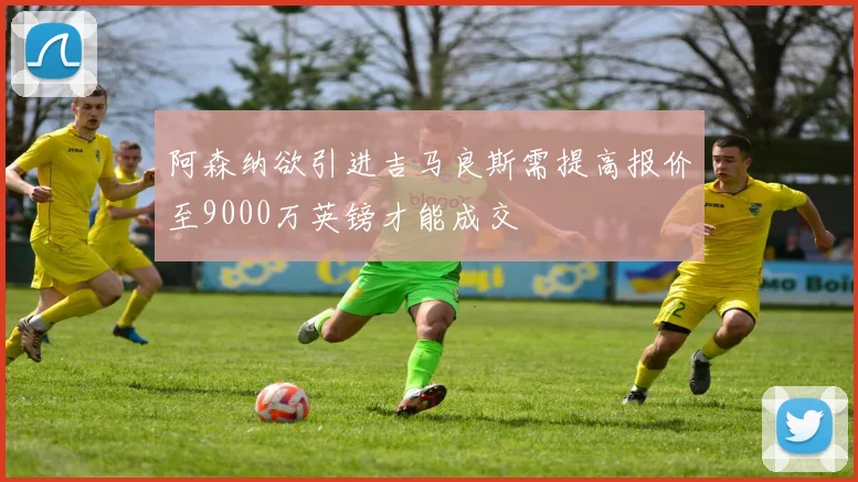 阿森纳欲引进吉马良斯需提高报价至9000万英镑才能成交