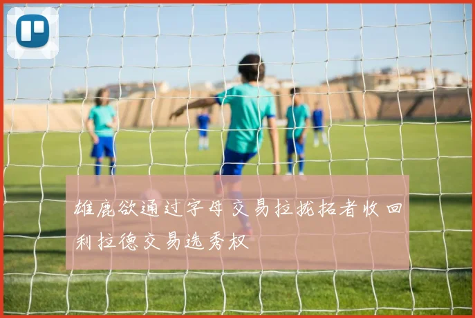 雄鹿欲通过字母交易拉拢拓者收回利拉德交易选秀权