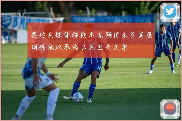 奥地利媒体称朗尼克期待米兰高层明确放权承诺以免空头支票