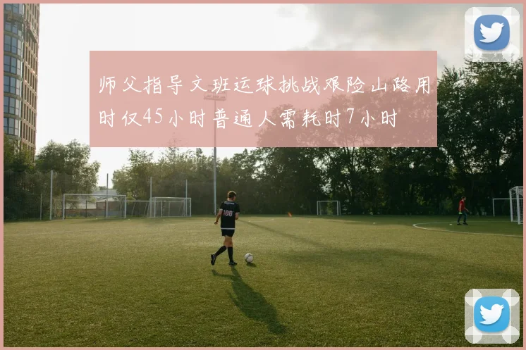 师父指导文班运球挑战艰险山路用时仅45小时普通人需耗时7小时