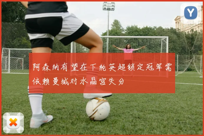 阿森纳有望在下轮英超锁定冠军需依赖曼城对水晶宫失分