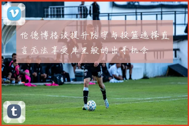 伦德博格谈提升防守与投篮选择直言无法享受库里般的出手机会