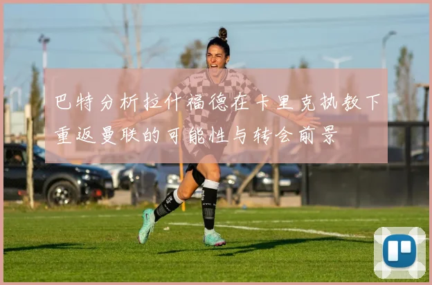 巴特分析拉什福德在卡里克执教下重返曼联的可能性与转会前景