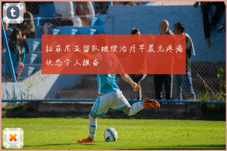 拉菲尼亚留队继续治疗早晨无疼痛状态令人振奋