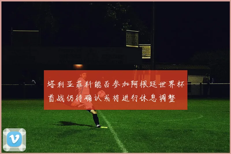 塔利亚菲科能否参加阿根廷世界杯首战仍待确认或将进行休息调整