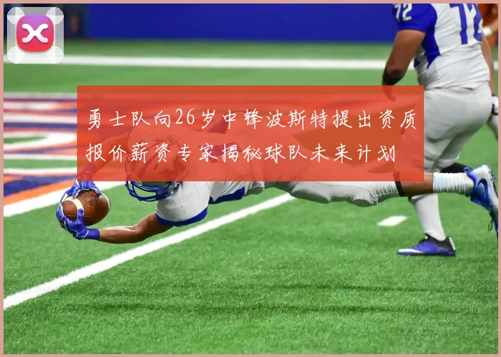 勇士队向26岁中锋波斯特提出资质报价薪资专家揭秘球队未来计划