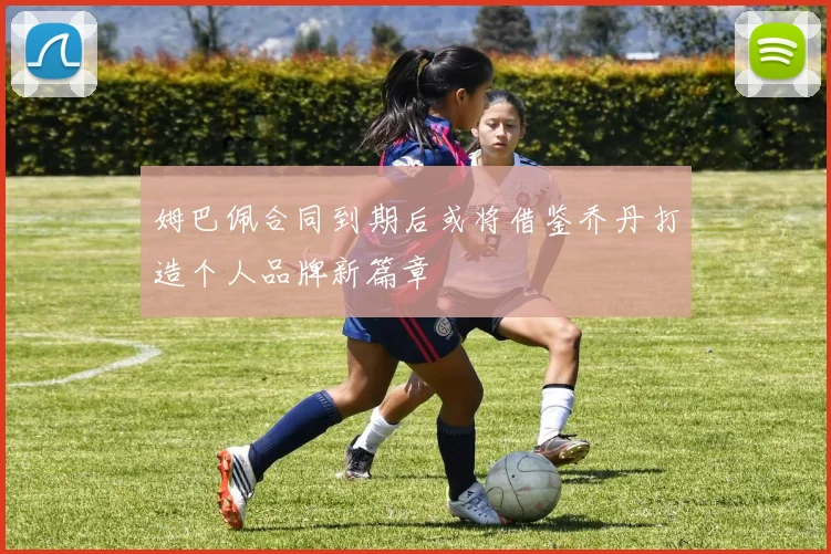 姆巴佩合同到期后或将借鉴乔丹打造个人品牌新篇章